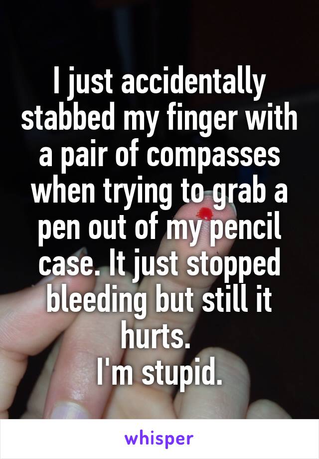 I just accidentally stabbed my finger with a pair of compasses when trying to grab a pen out of my pencil case. It just stopped bleeding but still it hurts. 
I'm stupid.