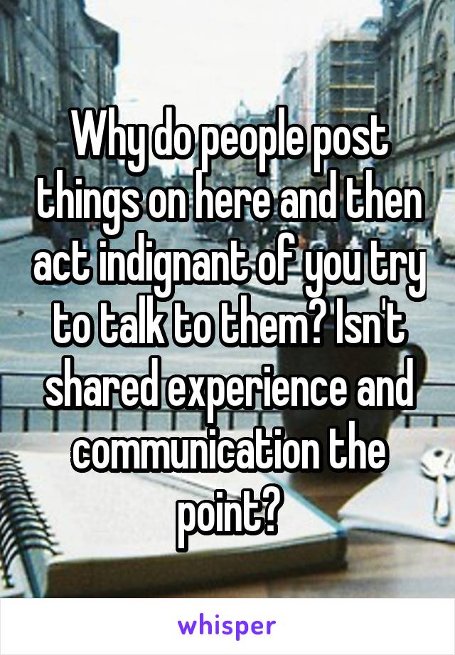 Why do people post things on here and then act indignant of you try to talk to them? Isn't shared experience and communication the point?