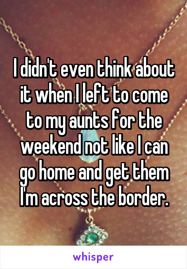I didn't even think about it when I left to come to my aunts for the weekend not like I can go home and get them I'm across the border.