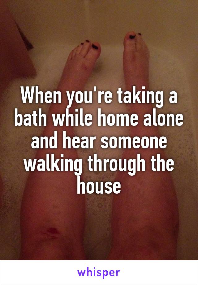 When you're taking a bath while home alone and hear someone walking through the house