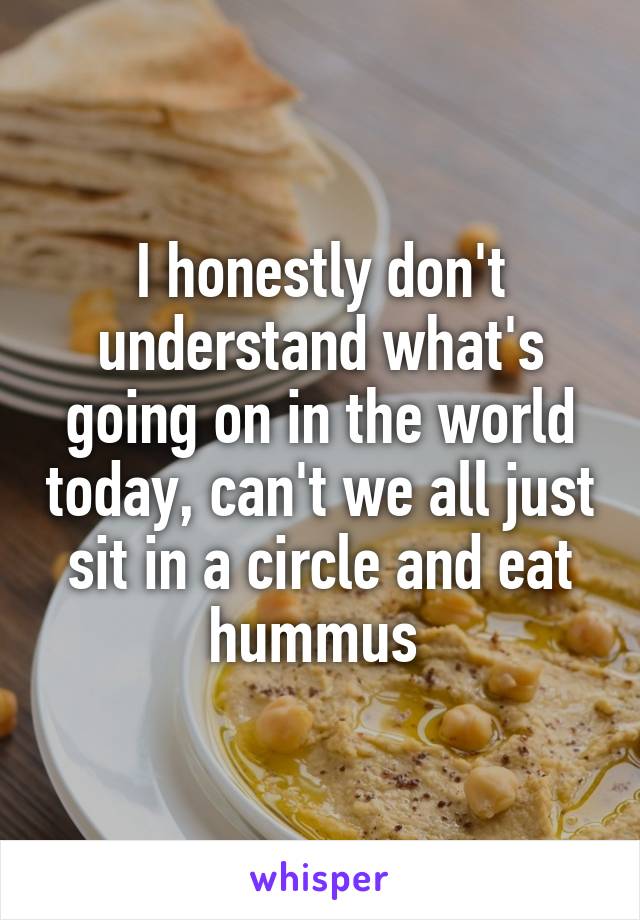 I honestly don't understand what's going on in the world today, can't we all just sit in a circle and eat hummus 
