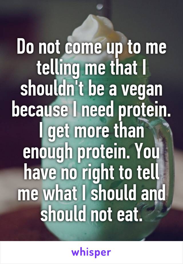 Do not come up to me telling me that I shouldn't be a vegan because I need protein. I get more than enough protein. You have no right to tell me what I should and should not eat.