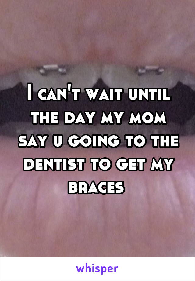 I can't wait until the day my mom say u going to the dentist to get my braces 