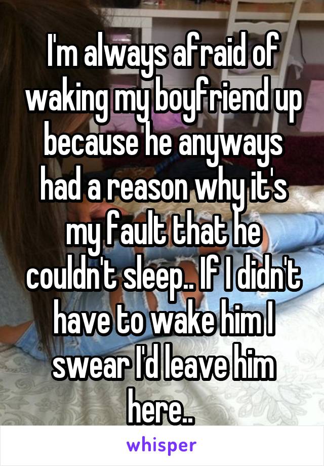 I'm always afraid of waking my boyfriend up because he anyways had a reason why it's my fault that he couldn't sleep.. If I didn't have to wake him I swear I'd leave him here.. 