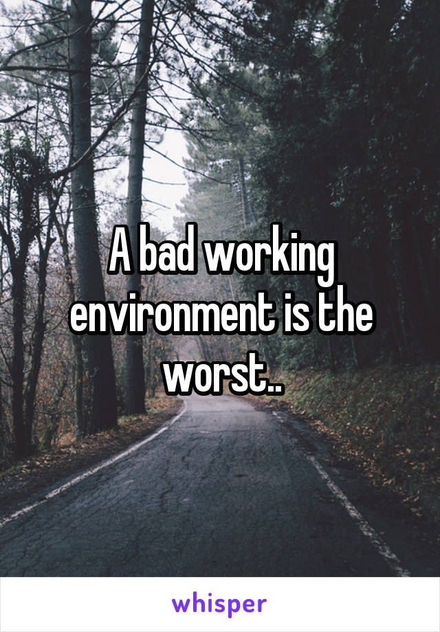 A bad working environment is the worst..