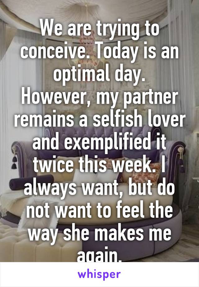 We are trying to conceive. Today is an optimal day.
However, my partner remains a selfish lover and exemplified it twice this week. I always want, but do not want to feel the way she makes me again.