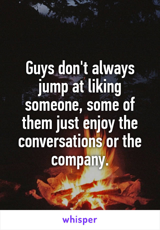 Guys don't always jump at liking someone, some of them just enjoy the conversations or the company.