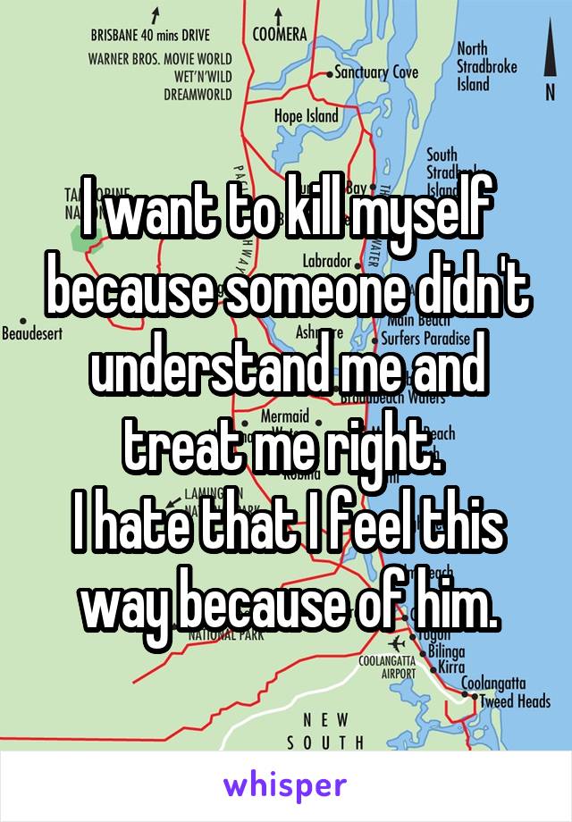 I want to kill myself because someone didn't understand me and treat me right. 
I hate that I feel this way because of him.