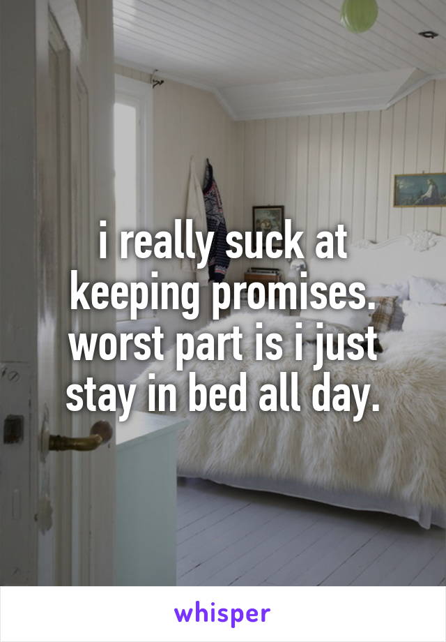 i really suck at keeping promises. worst part is i just stay in bed all day.