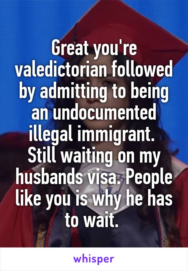 Great you're valedictorian followed by admitting to being an undocumented illegal immigrant. 
Still waiting on my husbands visa. People like you is why he has to wait. 