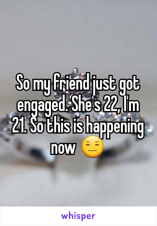 So my friend just got engaged. She's 22, I'm 21. So this is happening now 😑