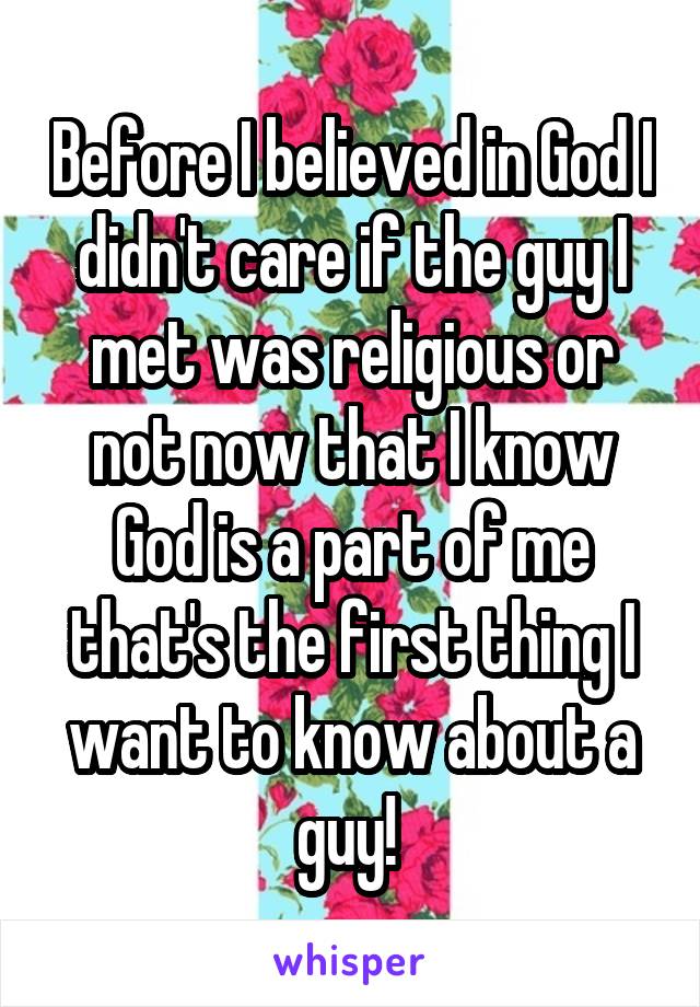 Before I believed in God I didn't care if the guy I met was religious or not now that I know God is a part of me that's the first thing I want to know about a guy! 