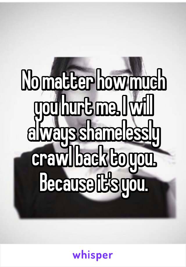 No matter how much you hurt me. I will always shamelessly crawl back to you. Because it's you.