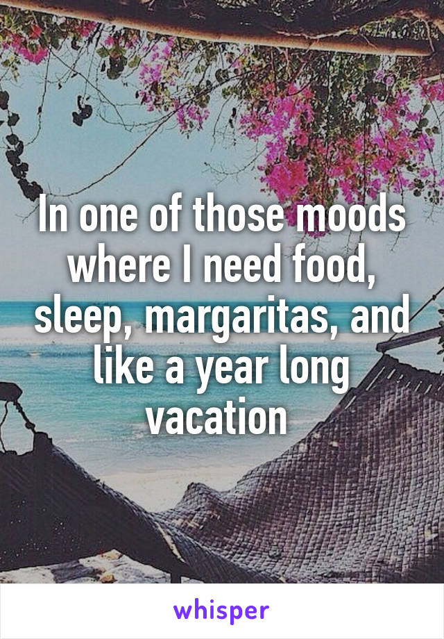 In one of those moods where I need food, sleep, margaritas, and like a year long vacation 