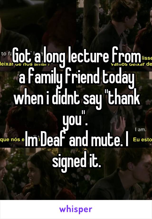 Got a long lecture from a family friend today when i didnt say "thank you". 
Im Deaf and mute. I signed it.