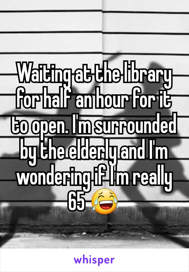 Waiting at the library for half an hour for it to open. I'm surrounded by the elderly and I'm wondering if I'm really 65 😂