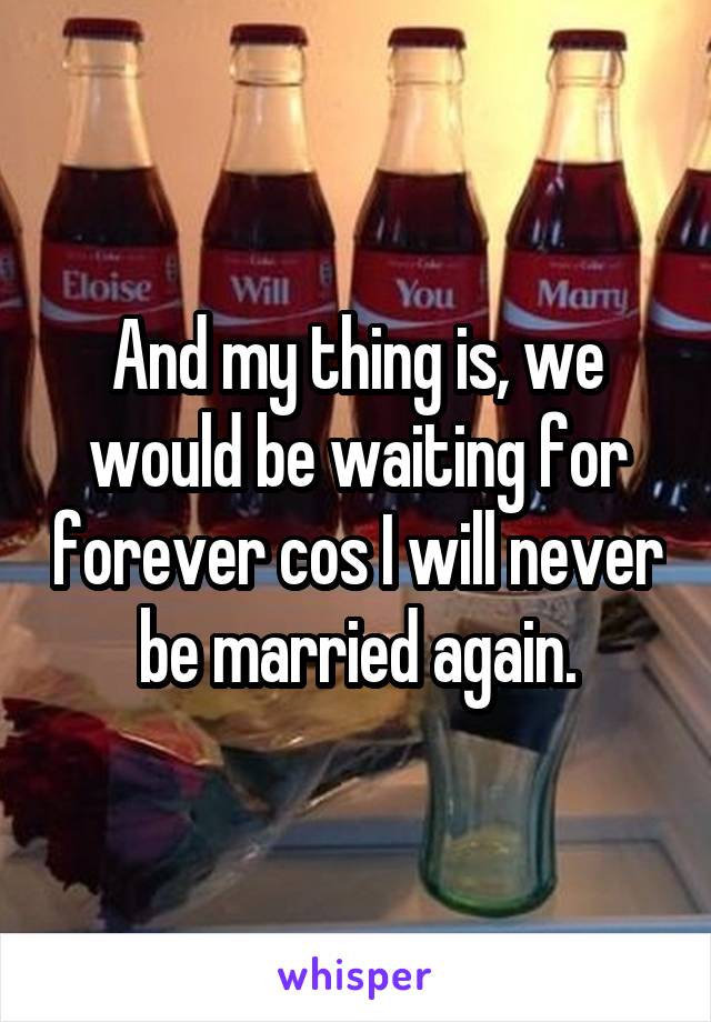 And my thing is, we would be waiting for forever cos I will never be married again.