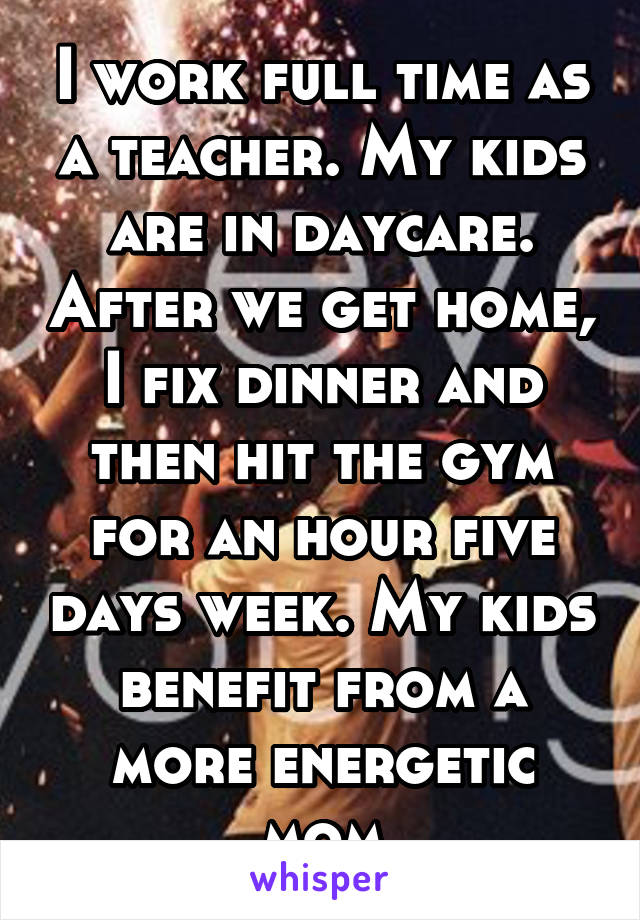 I work full time as a teacher. My kids are in daycare. After we get home, I fix dinner and then hit the gym for an hour five days week. My kids benefit from a more energetic mom