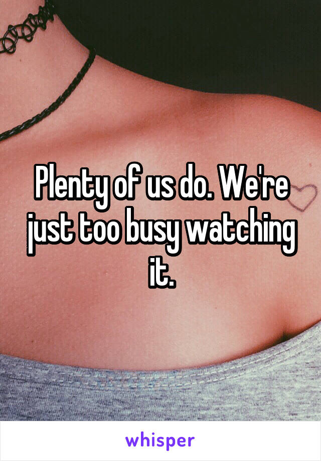 Plenty of us do. We're just too busy watching it.
