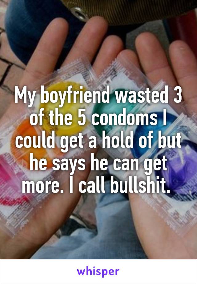 My boyfriend wasted 3 of the 5 condoms I could get a hold of but he says he can get more. I call bullshit. 