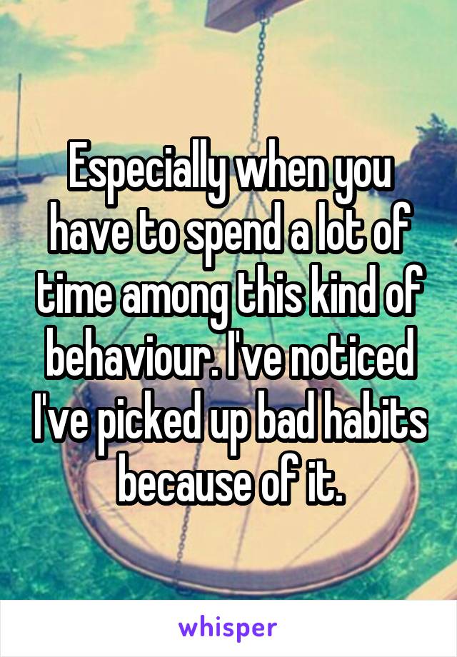 Especially when you have to spend a lot of time among this kind of behaviour. I've noticed I've picked up bad habits because of it.