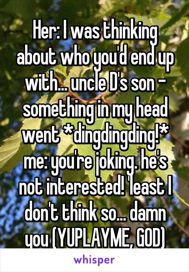 Her: I was thinking about who you'd end up with... uncle D's son - something in my head went *dingdingding!*
me: you're joking. he's not interested! 'least I don't think so... damn you (YUPLAYME, GOD)