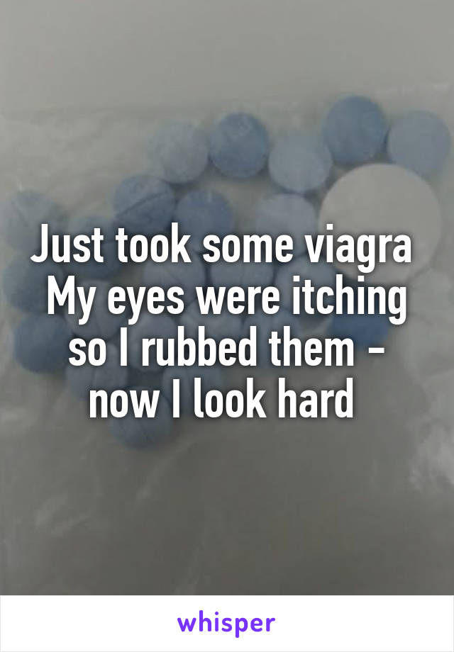 Just took some viagra 
My eyes were itching so I rubbed them - now I look hard 