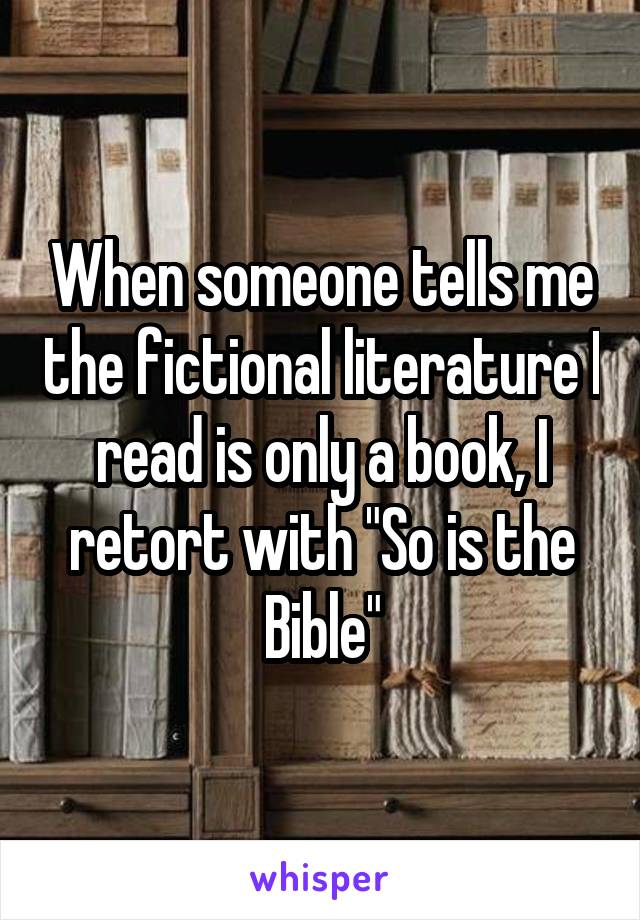 When someone tells me the fictional literature I read is only a book, I retort with "So is the Bible"