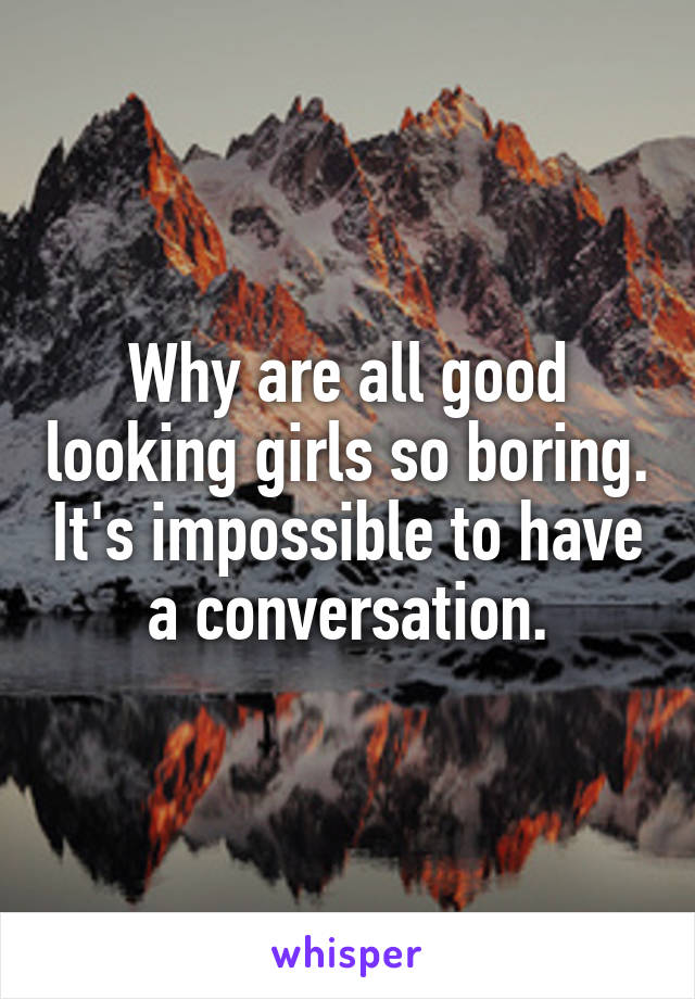 Why are all good looking girls so boring. It's impossible to have a conversation.