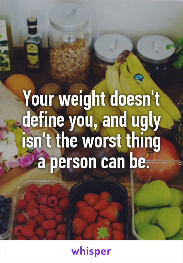 Your weight doesn't define you, and ugly isn't the worst thing
 a person can be.