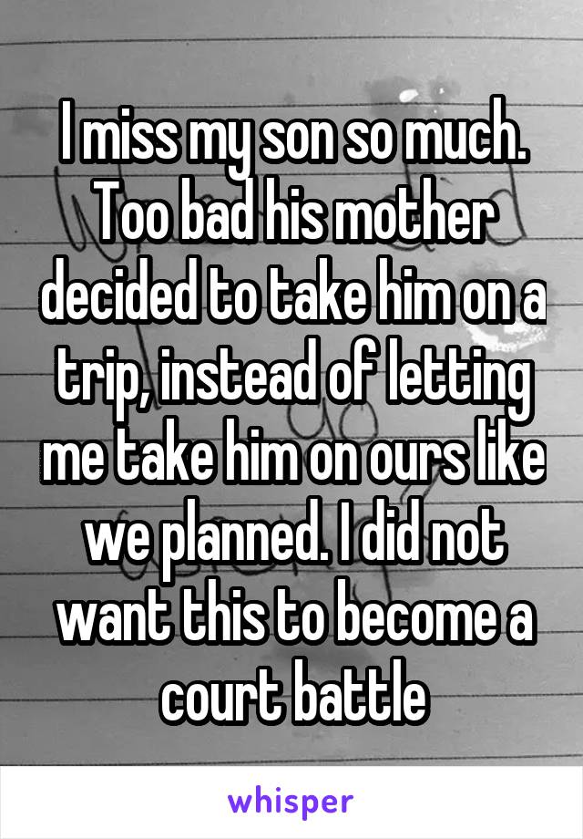 I miss my son so much. Too bad his mother decided to take him on a trip, instead of letting me take him on ours like we planned. I did not want this to become a court battle