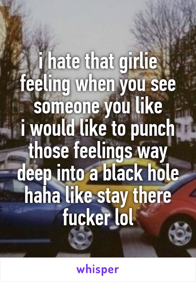 i hate that girlie feeling when you see someone you like
i would like to punch those feelings way deep into a black hole haha like stay there fucker lol