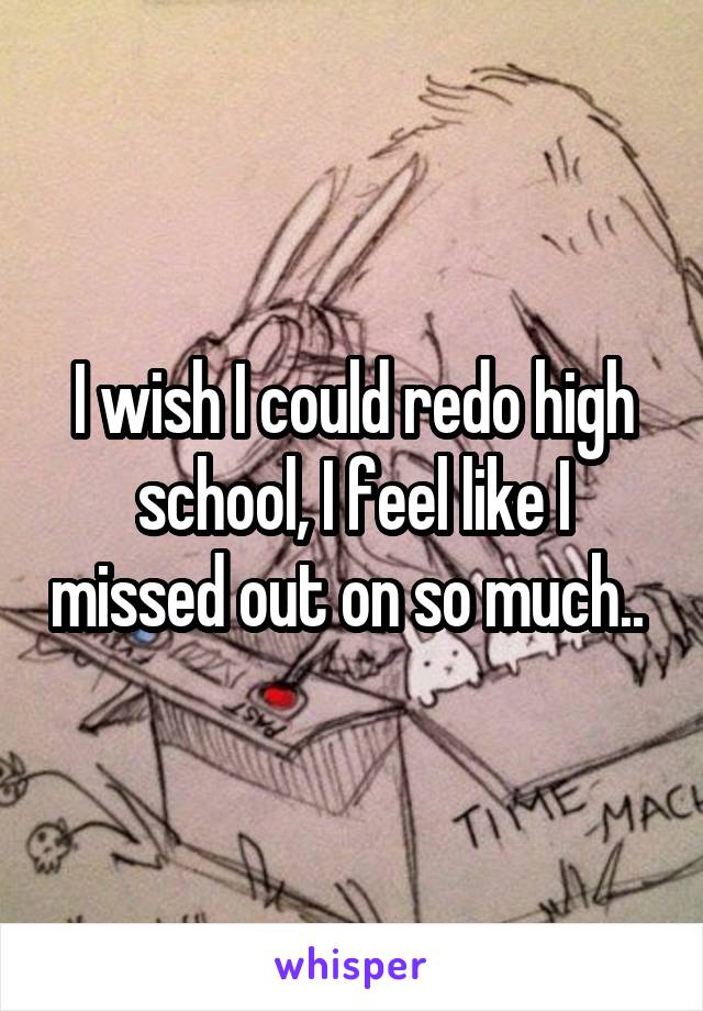 I wish I could redo high school, I feel like I missed out on so much.. 