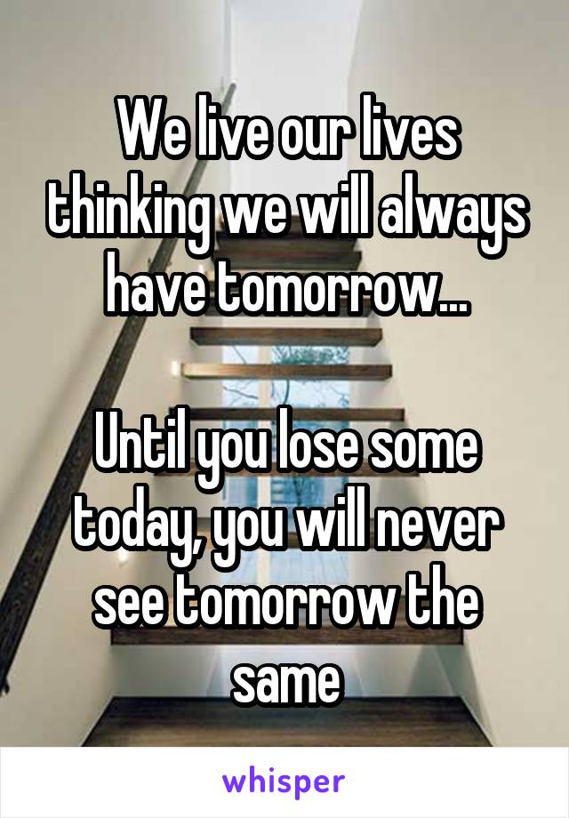 We live our lives thinking we will always have tomorrow...

Until you lose some today, you will never see tomorrow the same