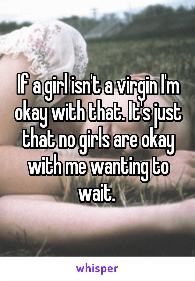 If a girl isn't a virgin I'm okay with that. It's just that no girls are okay with me wanting to wait. 