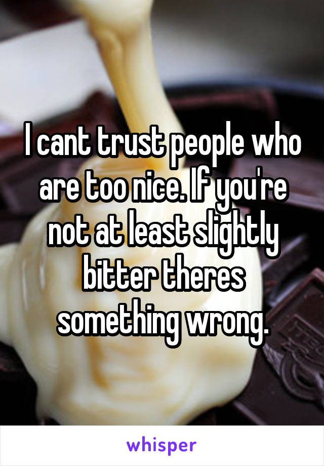 I cant trust people who are too nice. If you're not at least slightly bitter theres something wrong.