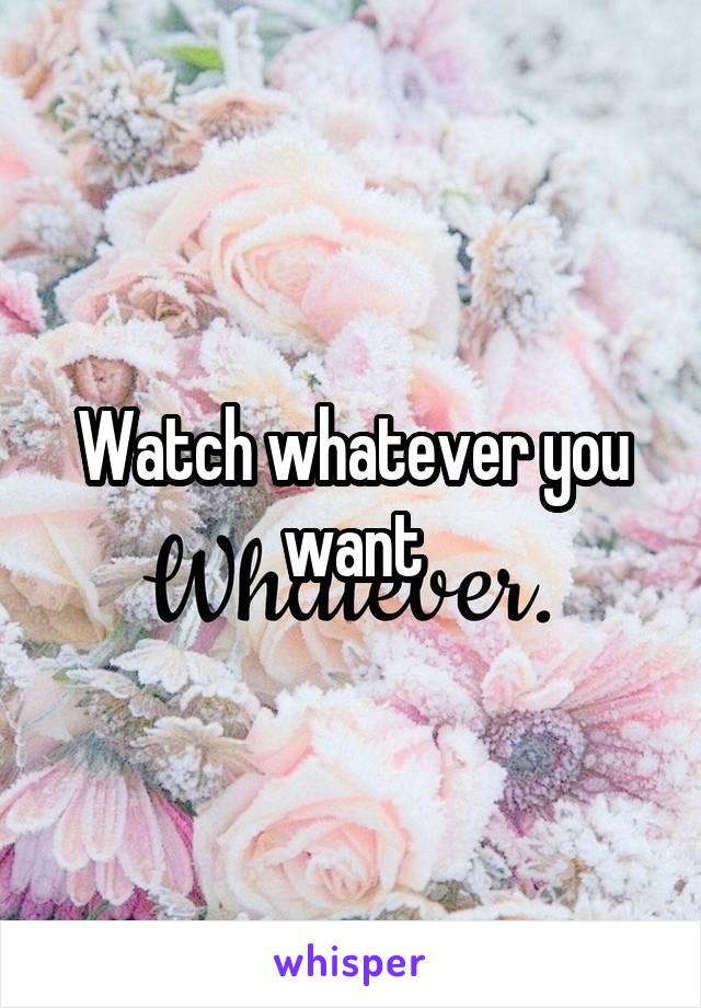 Watch whatever you want
