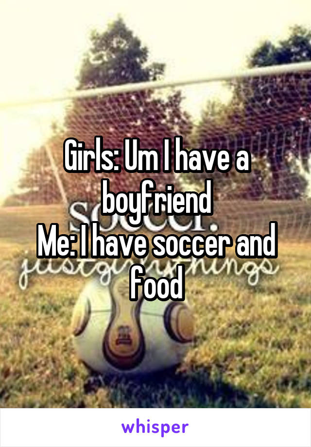 Girls: Um I have a boyfriend
Me: I have soccer and food