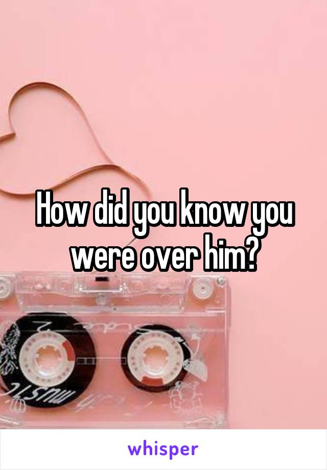 How did you know you were over him?
