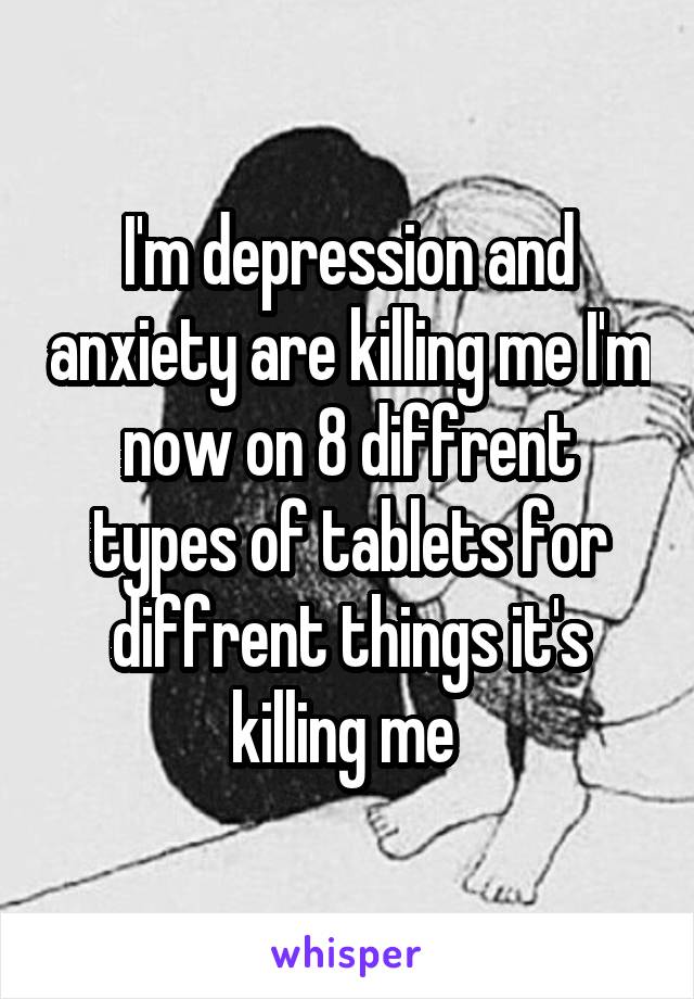 I'm depression and anxiety are killing me I'm now on 8 diffrent types of tablets for diffrent things it's killing me 