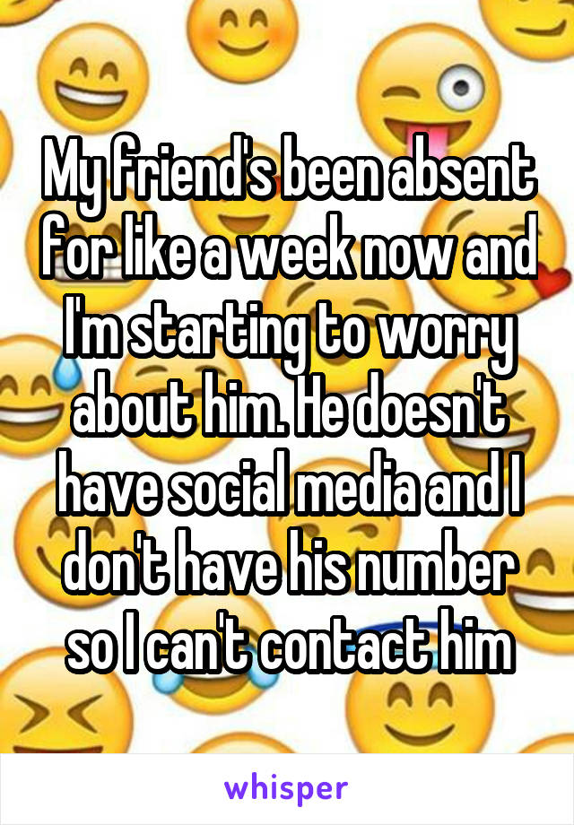 My friend's been absent for like a week now and I'm starting to worry about him. He doesn't have social media and I don't have his number so I can't contact him