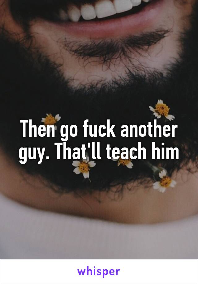 Then go fuck another guy. That'll teach him