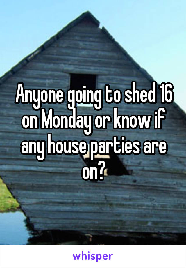 Anyone going to shed 16 on Monday or know if any house parties are on?