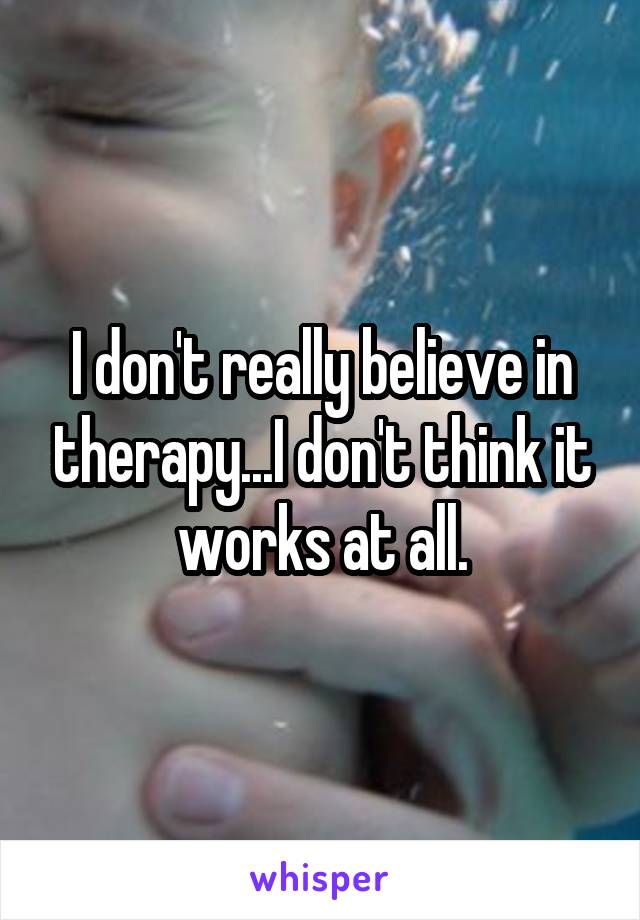 I don't really believe in therapy...I don't think it works at all.