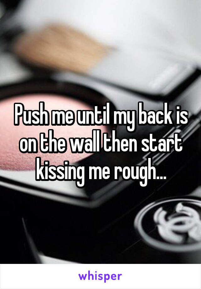 Push me until my back is on the wall then start kissing me rough...