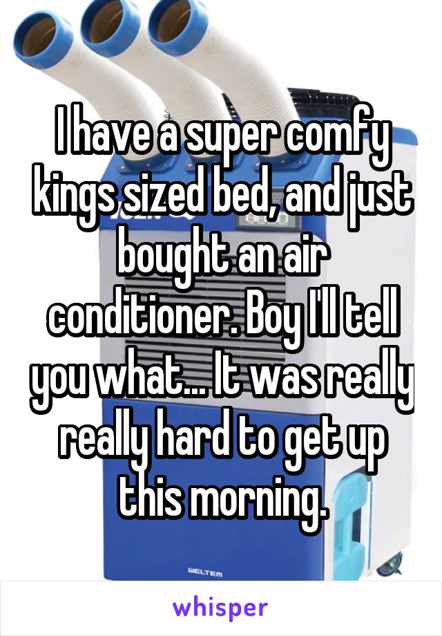 I have a super comfy kings sized bed, and just bought an air conditioner. Boy I'll tell you what... It was really really hard to get up this morning.