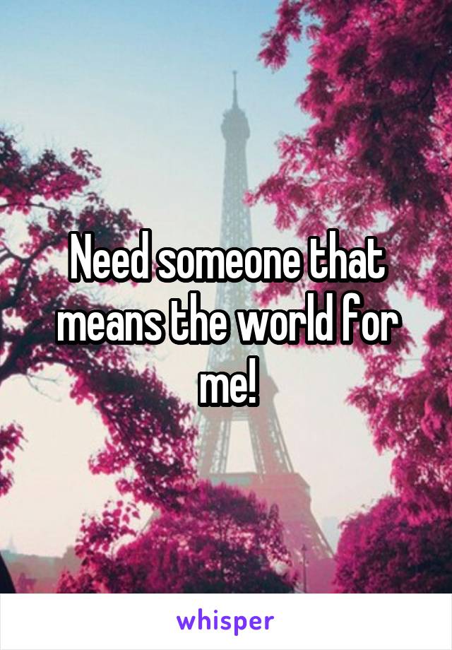 Need someone that means the world for me!