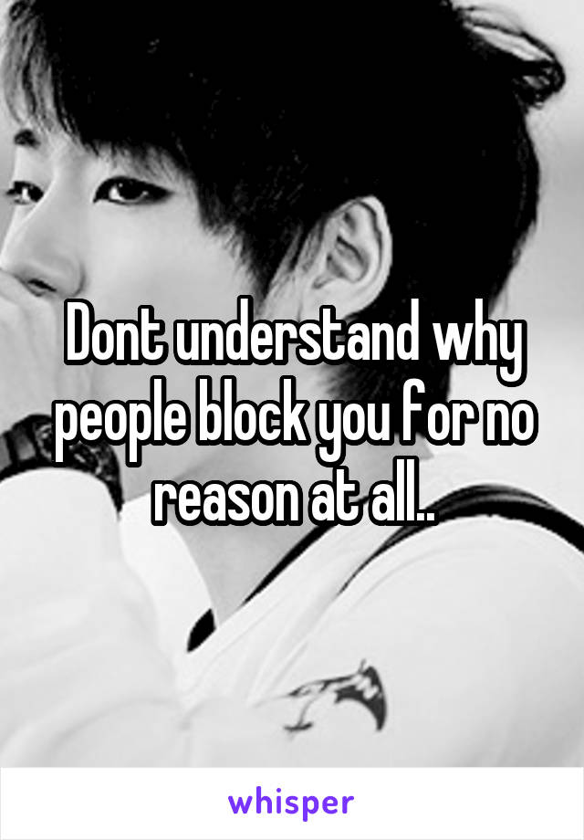 Dont understand why people block you for no reason at all..