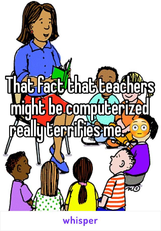 That fact that teachers might be computerized really terrifies me. 😳