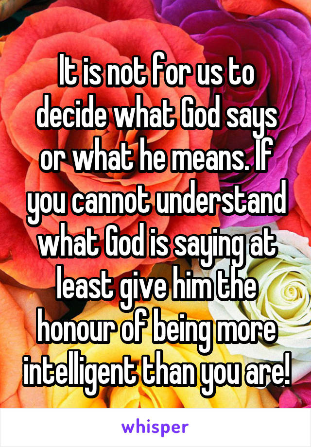 It is not for us to decide what God says or what he means. If you cannot understand what God is saying at least give him the honour of being more intelligent than you are!
